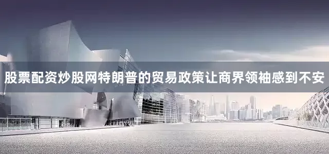 股票配资炒股网特朗普的贸易政策让商界领袖感到不安