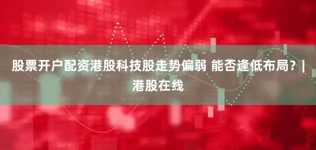 股票开户配资港股科技股走势偏弱 能否逢低布局？|港股在线