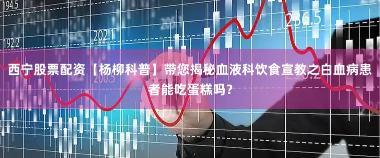 西宁股票配资【杨柳科普】带您揭秘血液科饮食宣教之白血病患者能吃蛋糕吗？