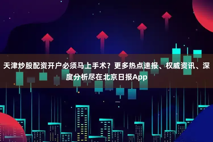 天津炒股配资开户必须马上手术？更多热点速报、权威资讯、深度分析尽在北京日报App